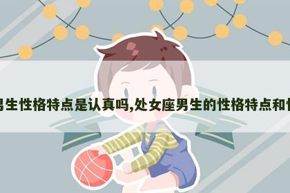 处女座男生性格特点是认真吗,处女座男生的性格特点和性格弱点