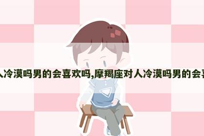 摩羯座对人冷漠吗男的会喜欢吗,摩羯座对人冷漠吗男的会喜欢吗知乎